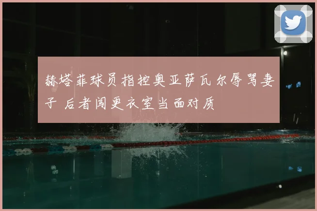 赫塔菲球员指控奥亚萨瓦尔辱骂妻子 后者闯更衣室当面对质