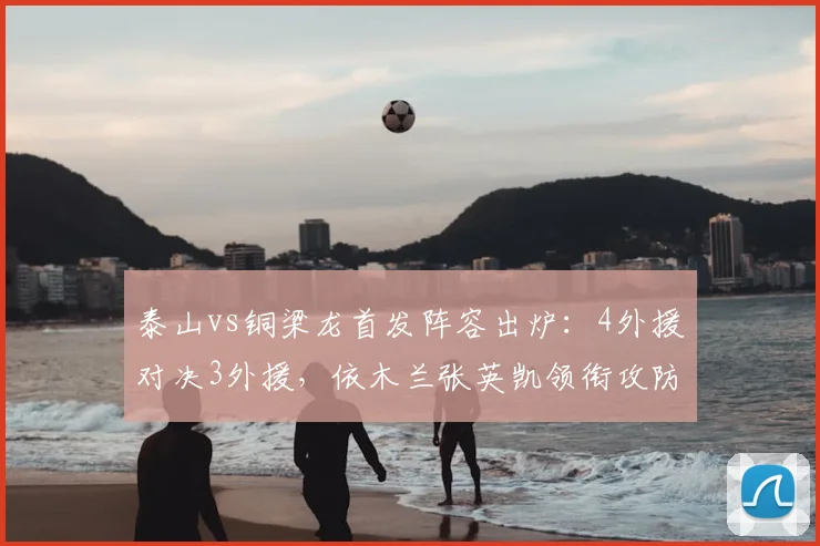 泰山vs铜梁龙首发阵容出炉：4外援对决3外援，依木兰张英凯领衔攻防战