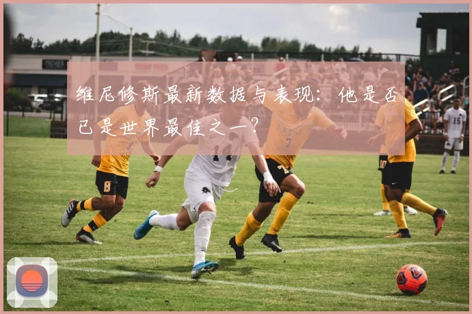 维尼修斯最新数据与表现：他是否已是世界最佳之一？