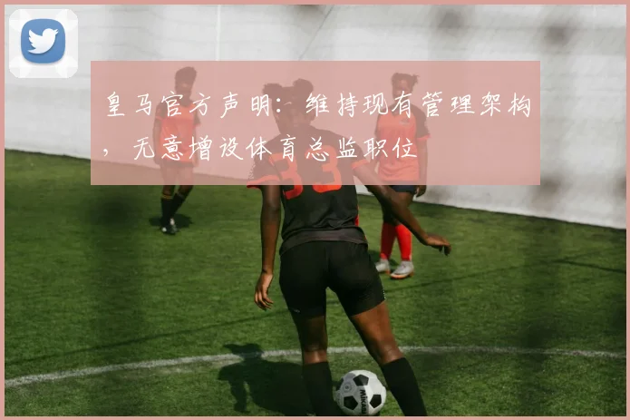 皇马官方声明:维持现有管理架构,无意增设体育总监职位