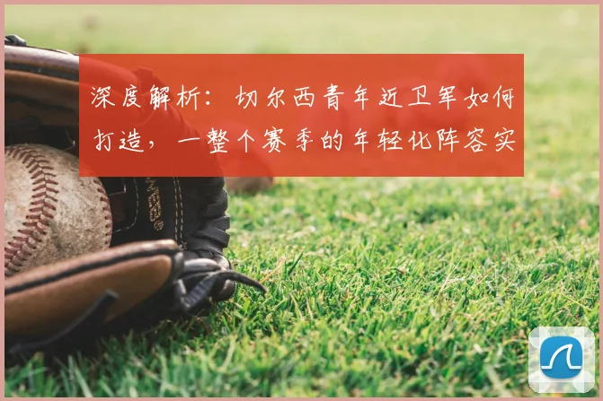 深度解析：切尔西青年近卫军如何打造，一整个赛季的年轻化阵容实战分析