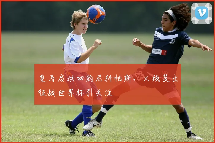 皇马启动回购尼科帕斯，火线复出征战世界杯引关注